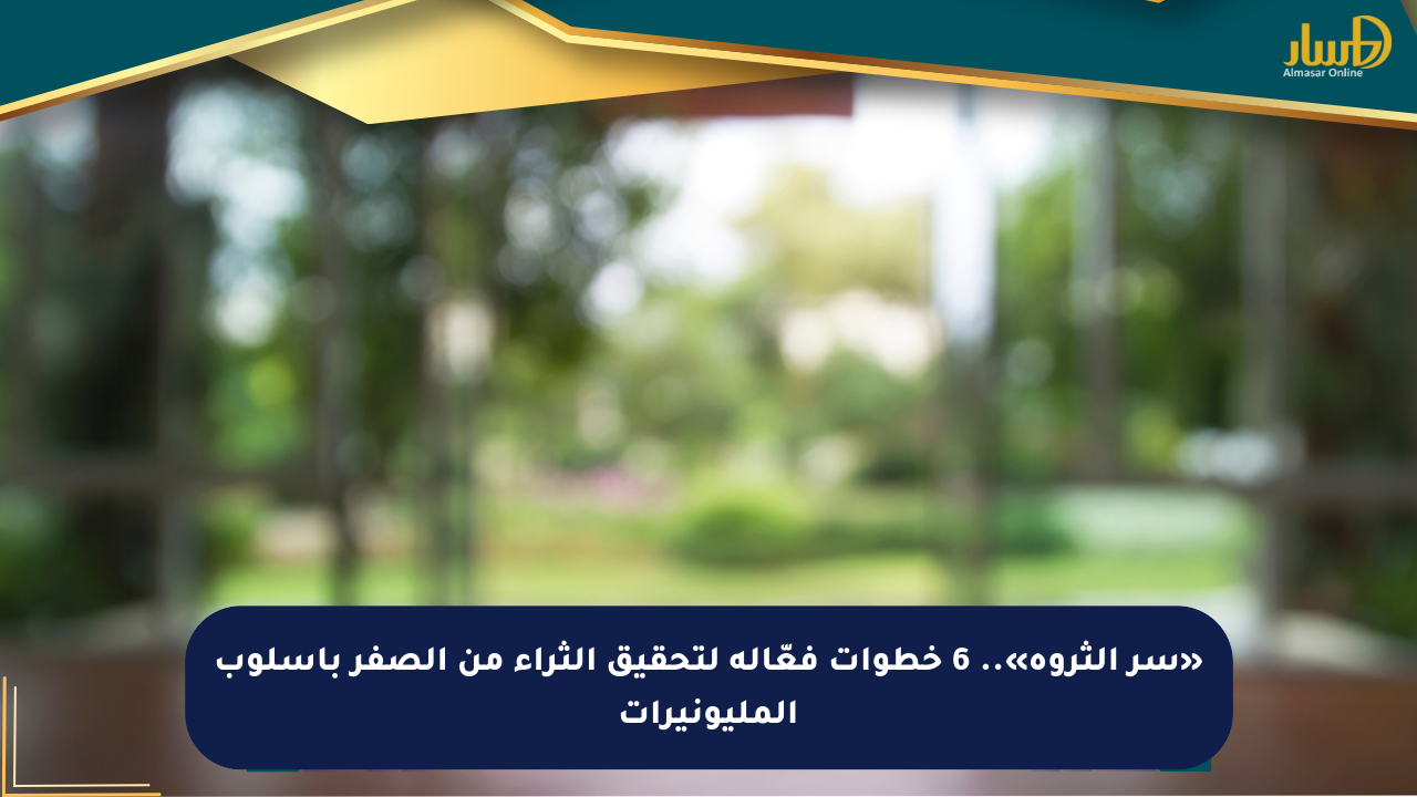 «سر الثروة».. 6 خطوات فعّالة لتحقيق الثراء من الصفر بأسلوب المليونيرات